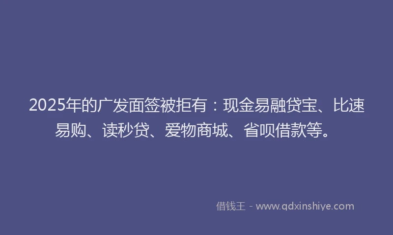 2025年的广发面签被拒有：现金易融贷宝、比速易购、读秒贷、爱物商城、省呗借款等。