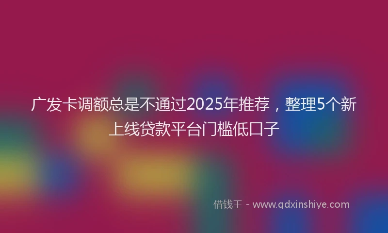 广发卡调额总是不通过2025年推荐，整理5个新上线贷款平台门槛低口子