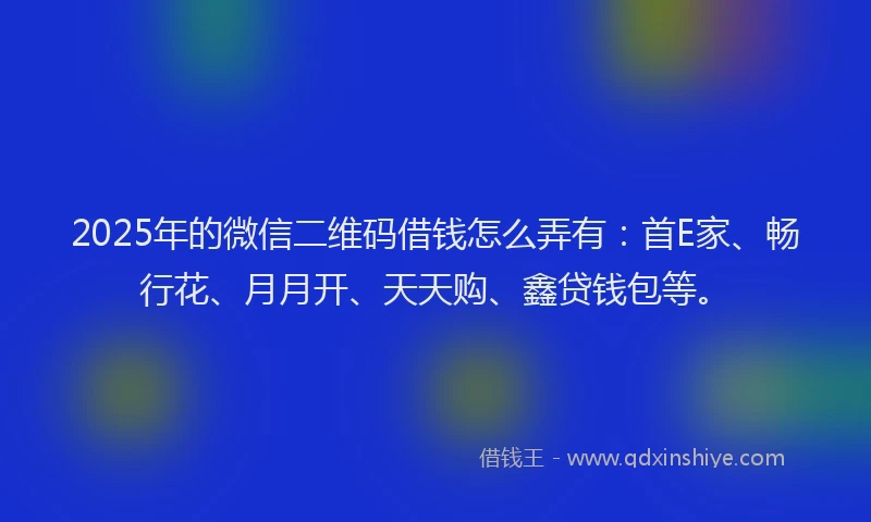 2025年的微信二维码借钱怎么弄有：首E家、畅行花、月月开、天天购、鑫贷钱包等。