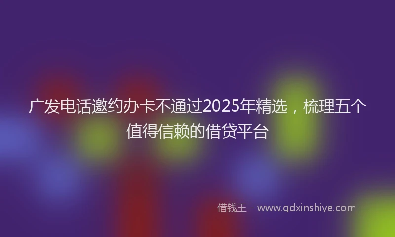 广发电话邀约办卡不通过2025年精选，梳理五个值得信赖的借贷平台