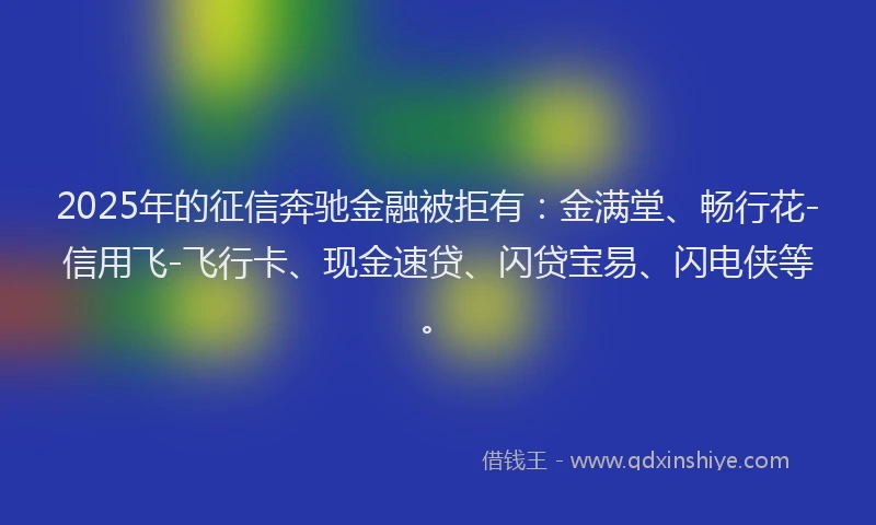 2025年的征信奔驰金融被拒有：金满堂、畅行花-信用飞-飞行卡、现金速贷、闪贷宝易、闪电侠等。