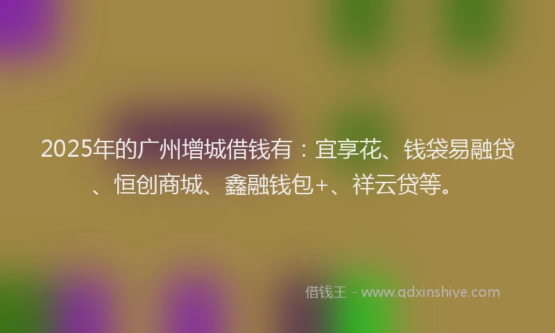 2025年的广州增城借钱有：宜享花、钱袋易融贷、恒创商城、鑫融钱包+、祥云贷等。