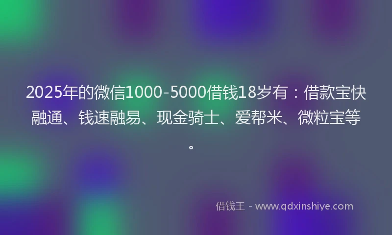 2025年的微信1000-5000借钱18岁有：借款宝快融通、钱速融易、现金骑士、爱帮米、微粒宝等。