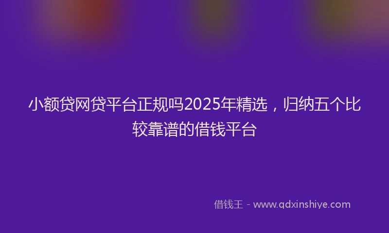 小额贷网贷平台正规吗2025年精选，归纳五个比较靠谱的借钱平台