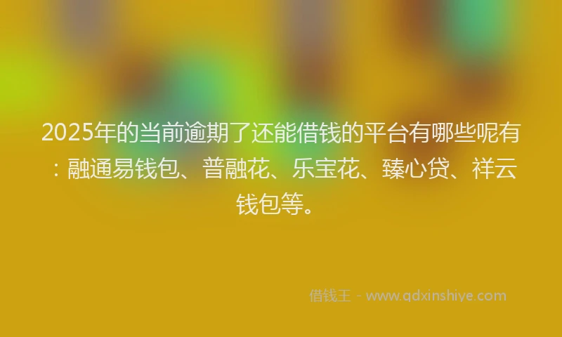2025年的当前逾期了还能借钱的平台有哪些呢有：融通易钱包、普融花、乐宝花、臻心贷、祥云钱包等。