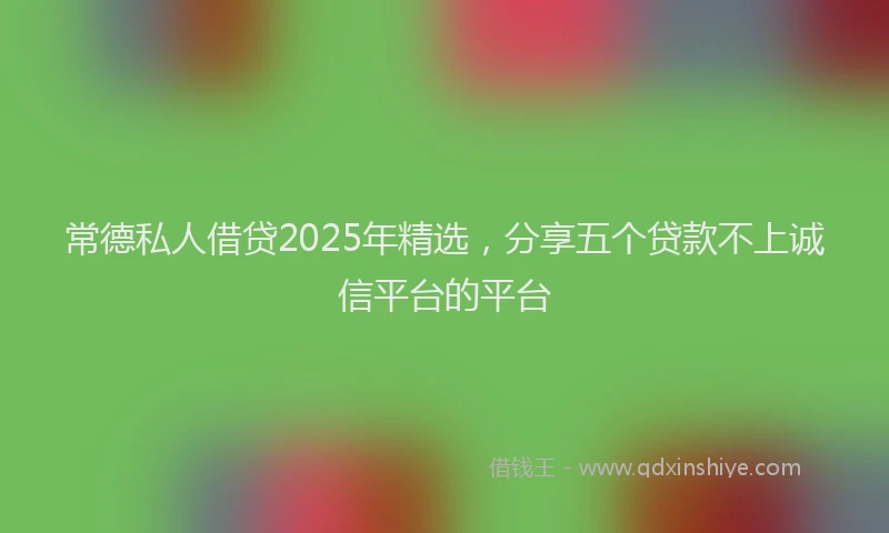 常德私人借贷2025年精选，分享五个贷款不上诚信平台的平台