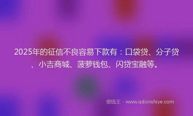 2025年的征信不良容易下款有：口袋贷、分子贷、小吉商城、菠萝钱包、闪贷宝融等。