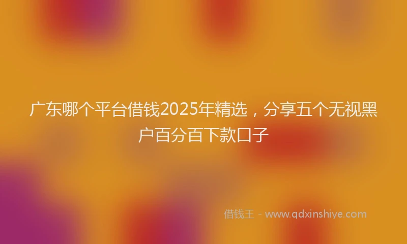 广东哪个平台借钱2025年精选，分享五个无视黑户百分百下款口子