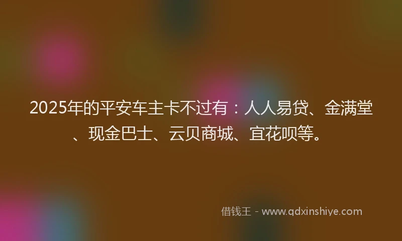 2025年的平安车主卡不过有：人人易贷、金满堂、现金巴士、云贝商城、宜花呗等。