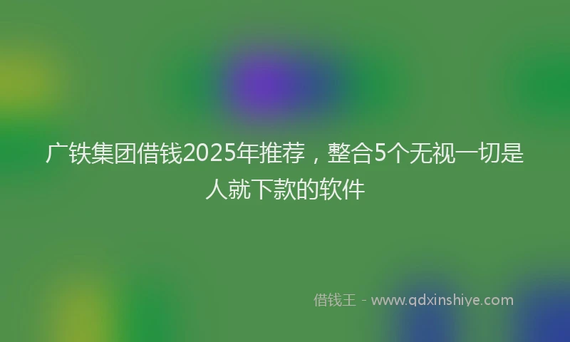 广铁集团借钱2025年推荐，整合5个无视一切是人就下款的软件