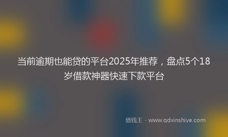 当前逾期也能贷的平台2025年推荐，盘点5个18岁借款神器快速下款平台