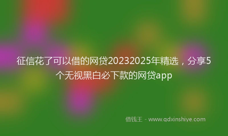 征信花了可以借的网贷20232025年精选，分享5个无视黑白必下款的网贷app