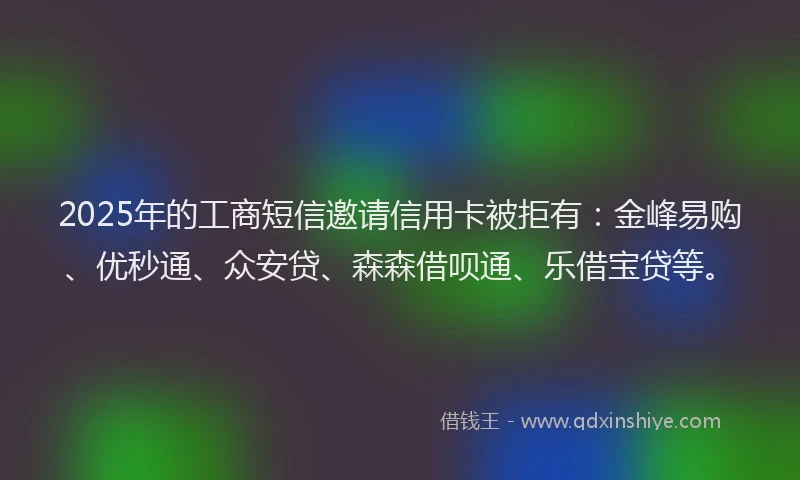 2025年的工商短信邀请信用卡被拒有：金峰易购、优秒通、众安贷、森森借呗通、乐借宝贷等。