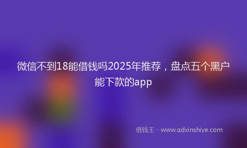 微信不到18能借钱吗2025年推荐，盘点五个黑户能下款的app