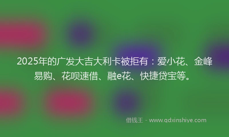 2025年的广发大吉大利卡被拒有：爱小花、金峰易购、花呗速借、融e花、快捷贷宝等。
