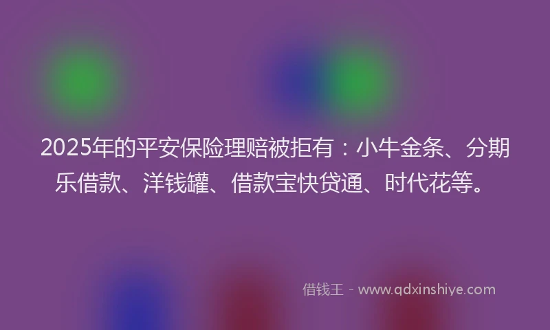 2025年的平安保险理赔被拒有：小牛金条、分期乐借款、洋钱罐、借款宝快贷通、时代花等。