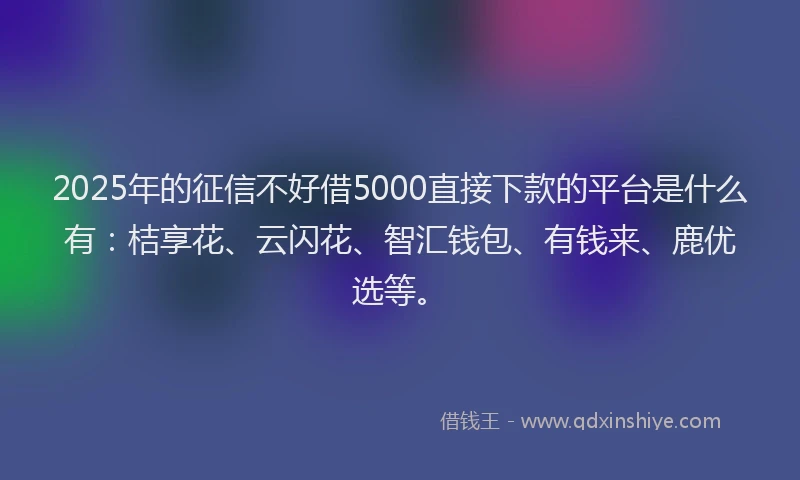 2025年的征信不好借5000直接下款的平台是什么有：桔享花、云闪花、智汇钱包、有钱来、鹿优选等。