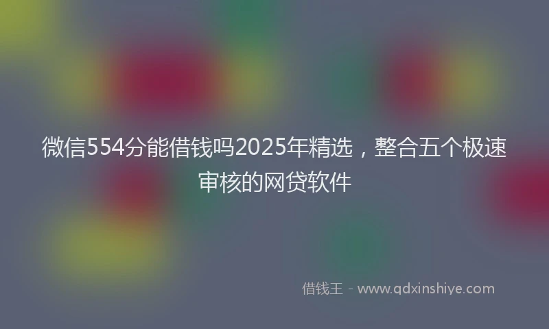 微信554分能借钱吗2025年精选，整合五个极速审核的网贷软件