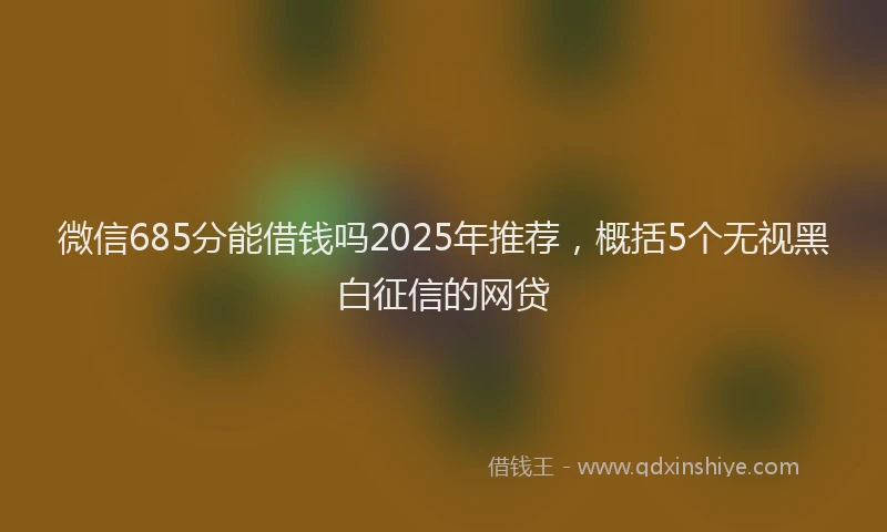微信685分能借钱吗2025年推荐，概括5个无视黑白征信的网贷