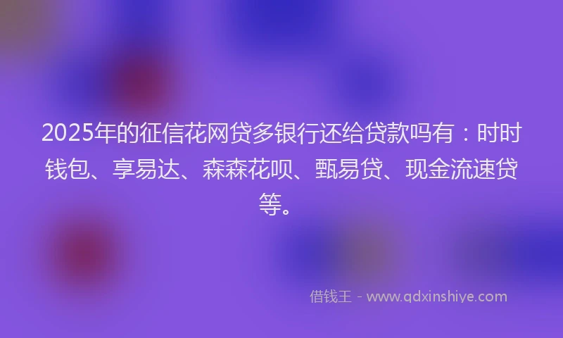 2025年的征信花网贷多银行还给贷款吗有：时时钱包、享易达、森森花呗、甄易贷、现金流速贷等。