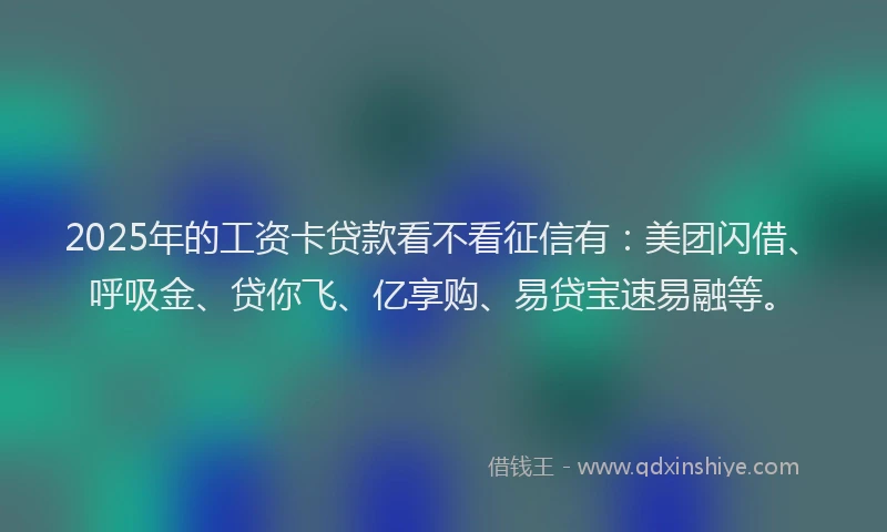 2025年的工资卡贷款看不看征信有：美团闪借、呼吸金、贷你飞、亿享购、易贷宝速易融等。