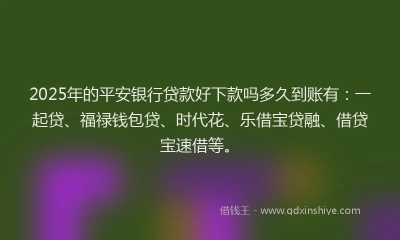 2025年的平安银行贷款好下款吗多久到账有：一起贷、福禄钱包贷、时代花、乐借宝贷融、借贷宝速借等。