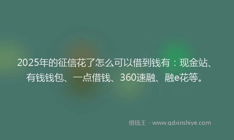 2025年的征信花了怎么可以借到钱有：现金站、有钱钱包、一点借钱、360速融、融e花等。