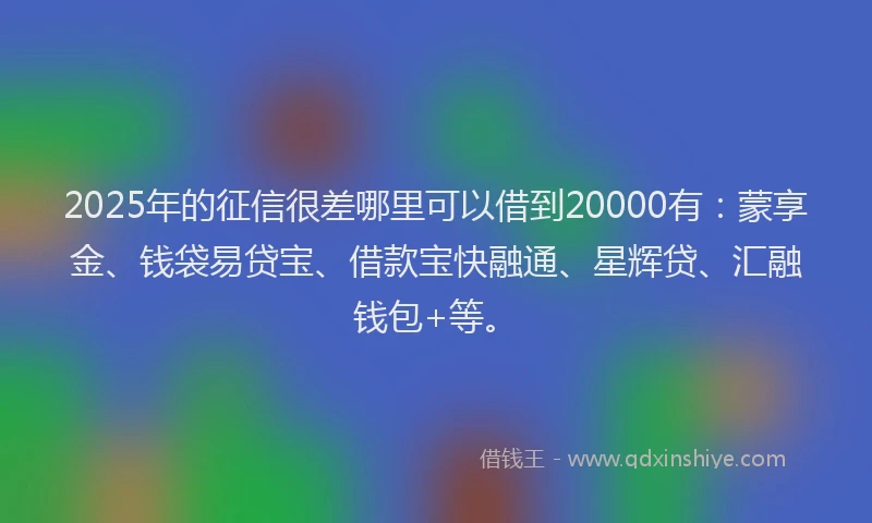 2025年的征信很差哪里可以借到20000有：蒙享金、钱袋易贷宝、借款宝快融通、星辉贷、汇融钱包+等。