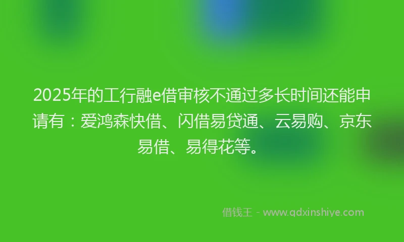 2025年的工行融e借审核不通过多长时间还能申请有：爱鸿森快借、闪借易贷通、云易购、京东易借、易得花等。