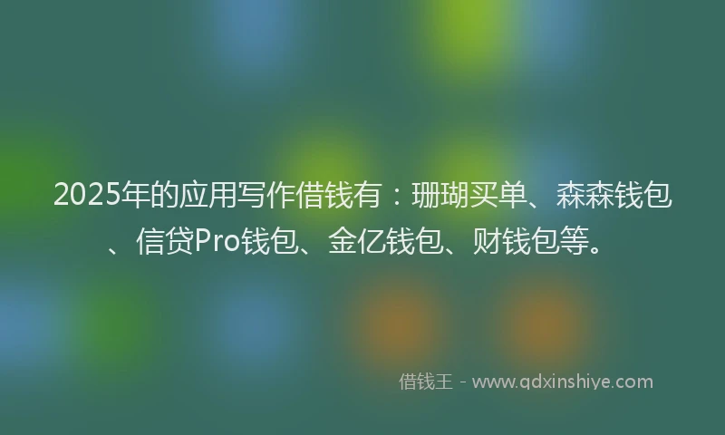 2025年的应用写作借钱有：珊瑚买单、森森钱包、信贷Pro钱包、金亿钱包、财钱包等。