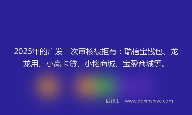 2025年的广发二次审核被拒有：瑞信宝钱包、龙龙用、小赢卡贷、小铭商城、宝盈商城等。