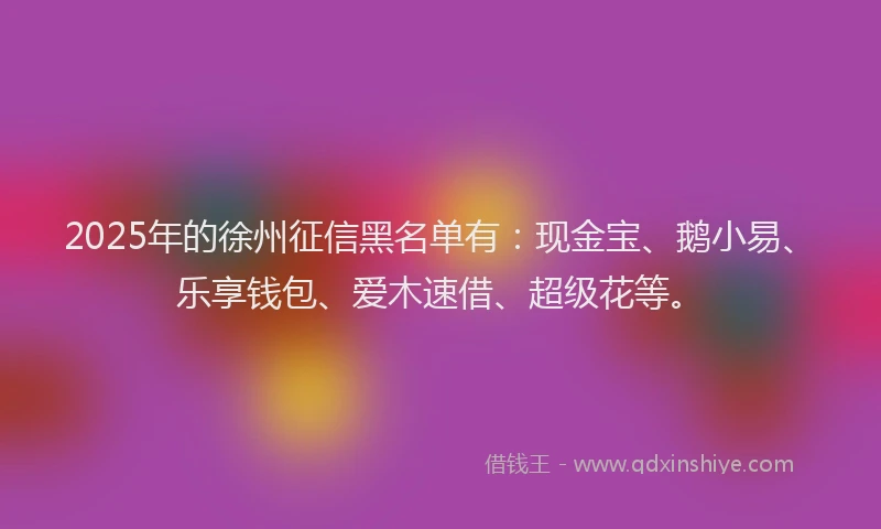 2025年的徐州征信黑名单有：现金宝、鹅小易、乐享钱包、爱木速借、超级花等。