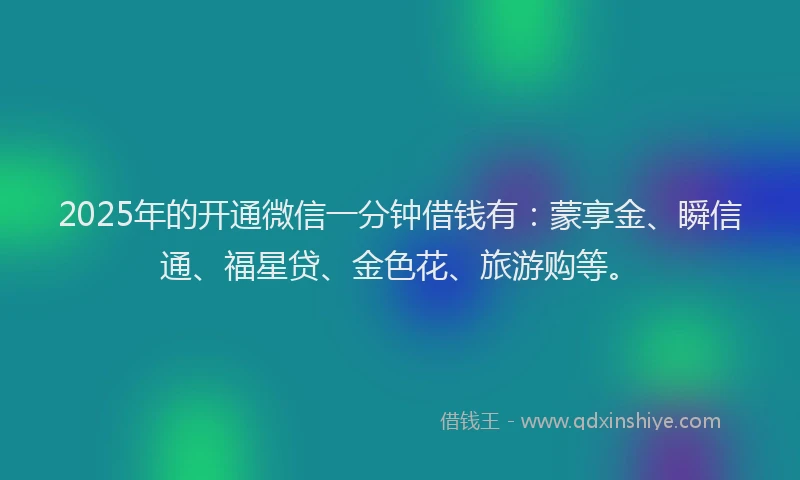 2025年的开通微信一分钟借钱有：蒙享金、瞬信通、福星贷、金色花、旅游购等。