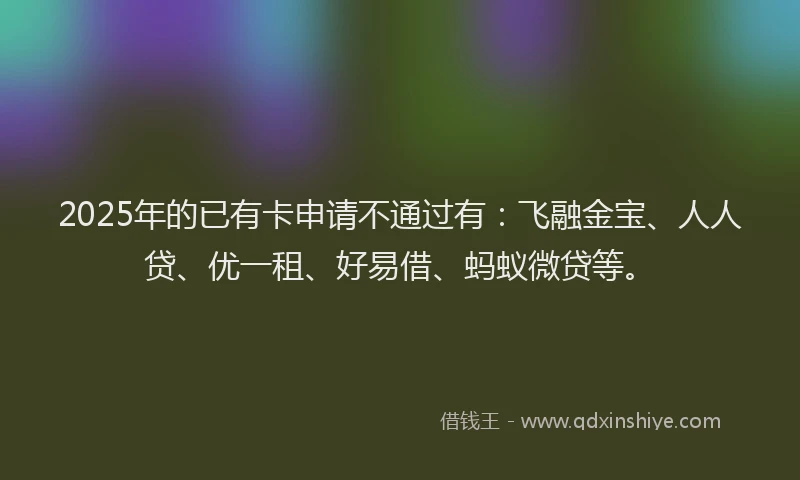 2025年的已有卡申请不通过有：飞融金宝、人人贷、优一租、好易借、蚂蚁微贷等。