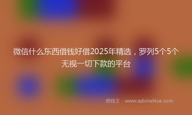 微信什么东西借钱好借2025年精选，罗列5个5个无视一切下款的平台