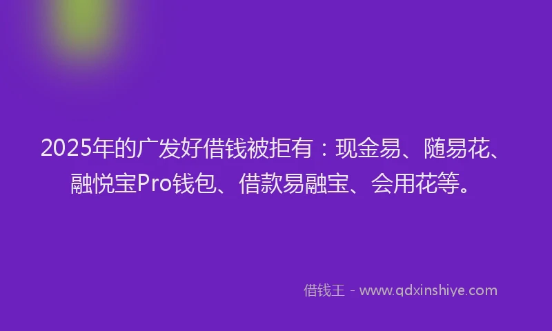 2025年的广发好借钱被拒有：现金易、随易花、融悦宝Pro钱包、借款易融宝、会用花等。