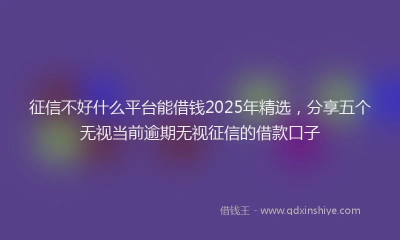 征信不好什么平台能借钱2025年精选，分享五个无视当前逾期无视征信的借款口子