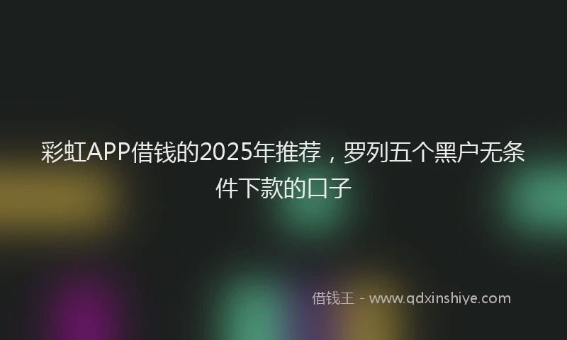 彩虹APP借钱的2025年推荐，罗列五个黑户无条件下款的口子