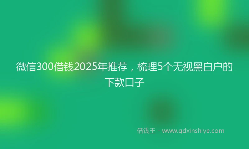 微信300借钱2025年推荐，梳理5个无视黑白户的下款口子