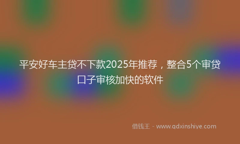 平安好车主贷不下款2025年推荐，整合5个审贷口子审核加快的软件