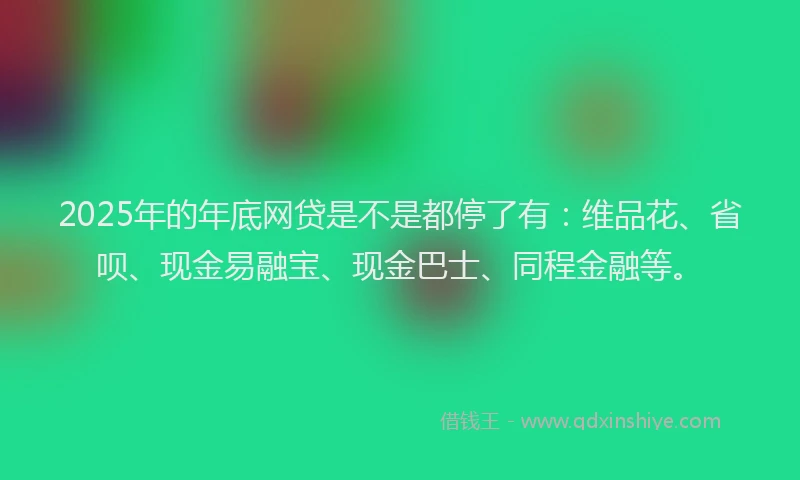 2025年的年底网贷是不是都停了有：维品花、省呗、现金易融宝、现金巴士、同程金融等。