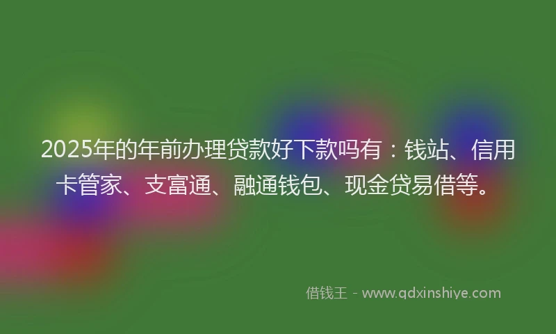 2025年的年前办理贷款好下款吗有：钱站、信用卡管家、支富通、融通钱包、现金贷易借等。