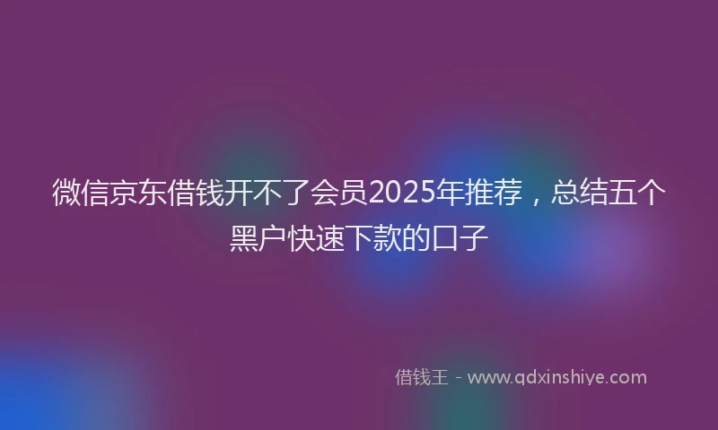 微信京东借钱开不了会员2025年推荐，总结五个黑户快速下款的口子