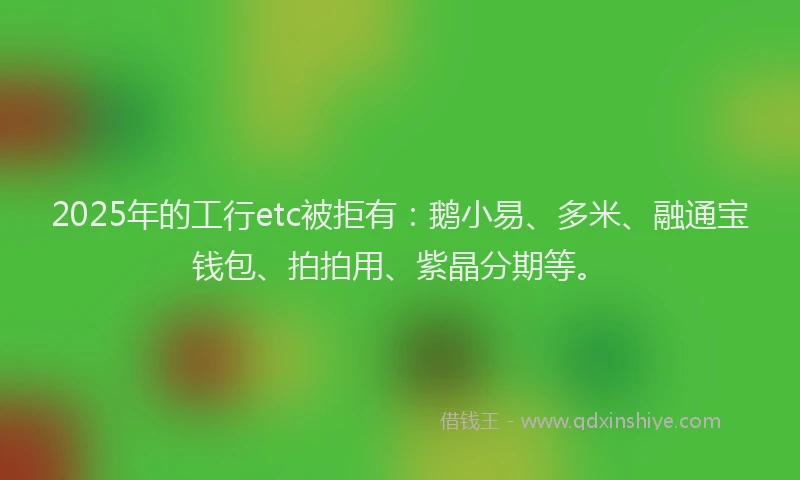 2025年的工行etc被拒有：鹅小易、多米、融通宝钱包、拍拍用、紫晶分期等。
