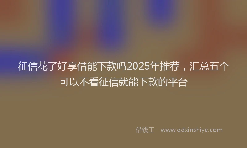 征信花了好享借能下款吗2025年推荐，汇总五个可以不看征信就能下款的平台