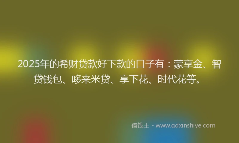 2025年的希财贷款好下款的口子有：蒙享金、智贷钱包、哆来米贷、享下花、时代花等。