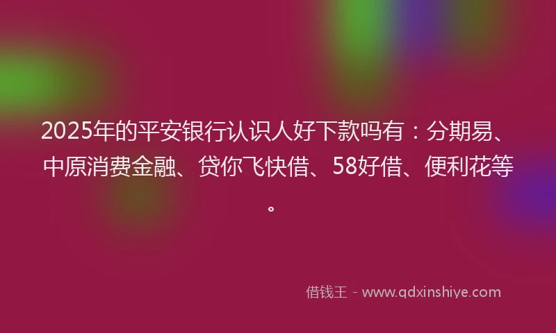 2025年的平安银行认识人好下款吗有：分期易、中原消费金融、贷你飞快借、58好借、便利花等。