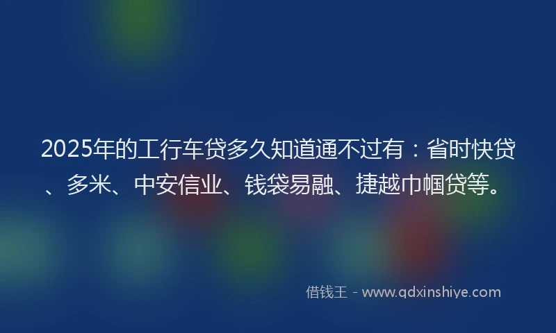 2025年的工行车贷多久知道通不过有：省时快贷、多米、中安信业、钱袋易融、捷越巾帼贷等。