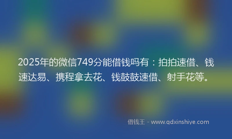 2025年的微信749分能借钱吗有：拍拍速借、钱速达易、携程拿去花、钱鼓鼓速借、射手花等。