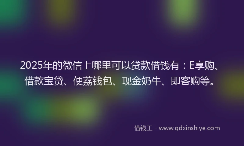 2025年的微信上哪里可以贷款借钱有：E享购、借款宝贷、便荔钱包、现金奶牛、即客购等。